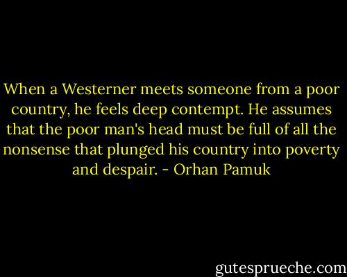 When a Westerner meets someone from a poor country, he feels deep contempt. He assumes that the poor man's head must be full of all the nonsense that plunged his country into poverty and despair. - Orhan Pamuk