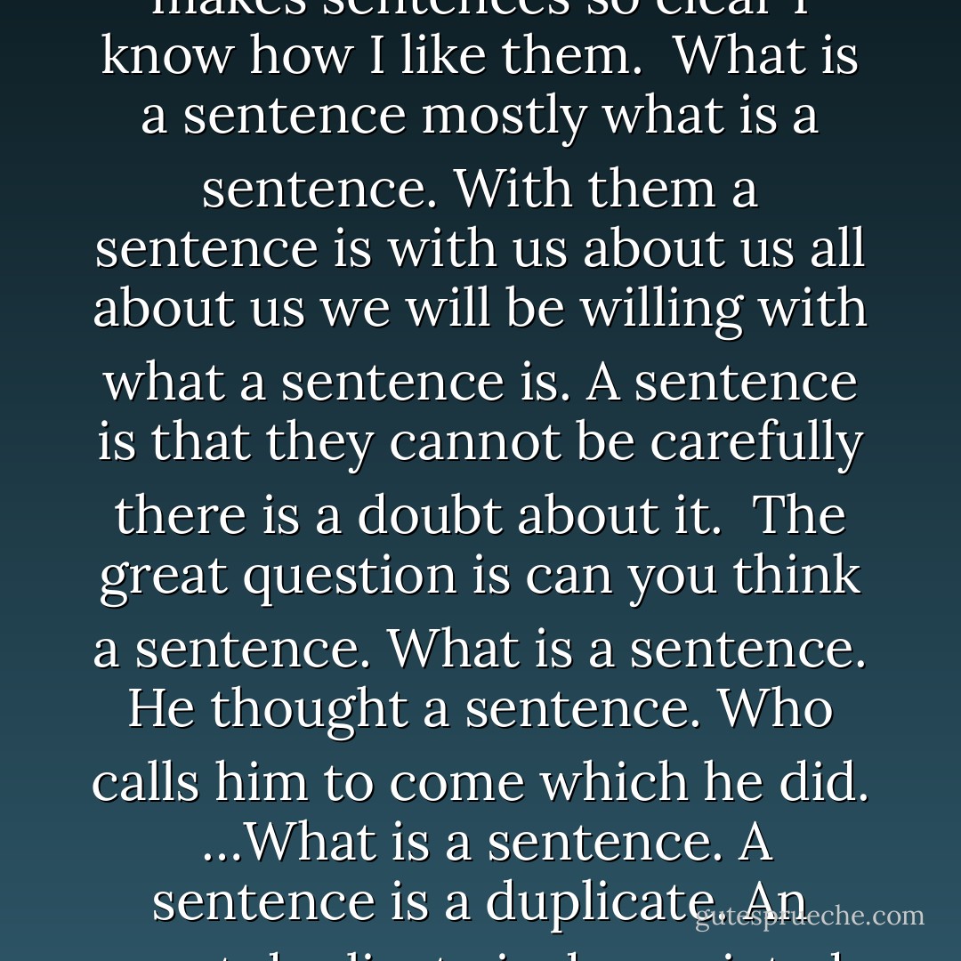 Sentences are made wonderfully one at a time. Who makes them. Nobody can make them because nobody can what ever they do see.<br /><br />All this makes sentences so clear I know how I like them.<br /><br />What is a sentence mostly what is a sentence. With them a sentence is with us about us all about us we will be willing with what a sentence is. A sentence is that they cannot be carefully there is a doubt about it.<br /><br />The great question is can you think a sentence. What is a sentence. He thought a sentence. Who calls him to come which he did.<br /><br />…What is a sentence. A sentence is a duplicate. An exact duplicate is depreciated. Why is a duplicated sentence not depreciated. Because it is a witness. No witnesses are without value. - Gertrude Stein