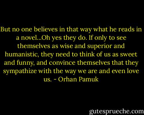 But no one believes in that way what he reads in a novel...Oh yes they do. If only to see themselves as wise and superior and humanistic, they need to think of us as sweet and funny, and convince themselves that they sympathize with the way we are and even love us. - Orhan Pamuk