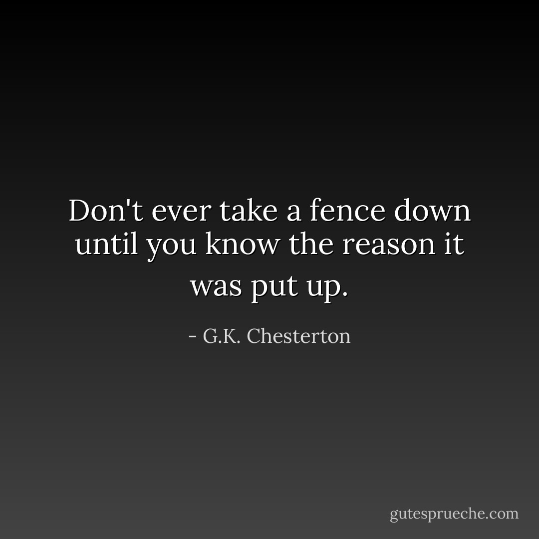 Don't ever take a fence down until you know the reason it was put up. - G.K. Chesterton