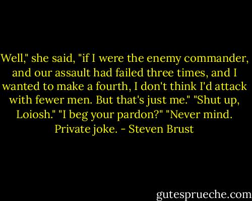 Well," she said, "if I were the enemy commander, and our assault had failed three times, and I wanted to make a fourth, I don't think I'd attack with fewer men. But that's just me."<br />"Shut up, Loiosh."<br />"I beg your pardon?"<br />"Never mind. Private joke. - Steven Brust