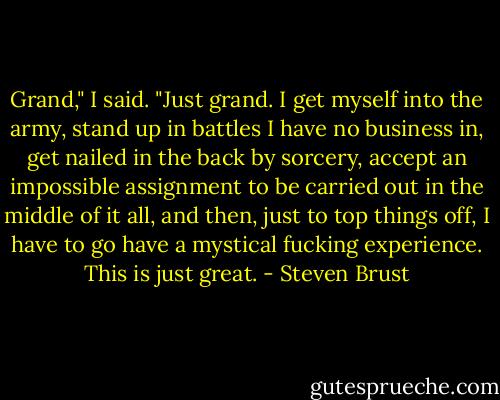 Grand," I said. "Just grand. I get myself into the army, stand up in battles I have no business in, get nailed in the back by sorcery, accept an impossible assignment to be carried out in the middle of it all, and then, just to top things off, I have to go have a mystical fucking experience. This is just great. - Steven Brust
