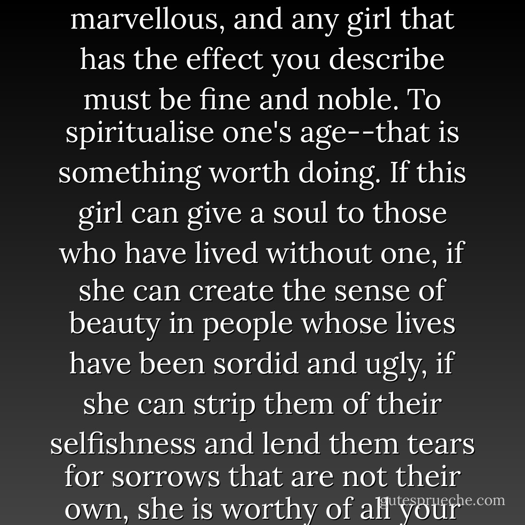 I understand what you mean, and I believe in this girl. Anyone you love must be marvellous, and any girl that has the effect you describe must be fine and noble. To spiritualise one's age--that is something worth doing. If this girl can give a soul to those who have lived without one, if she can create the sense of beauty in people whose lives have been sordid and ugly, if she can strip them of their selfishness and lend them tears for sorrows that are not their own, she is worthy of all your adoration, worthy of the adoration of the world. - Oscar Wilde