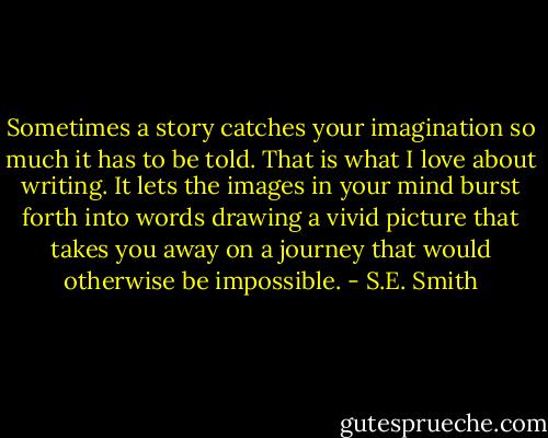 Sometimes a story catches your imagination so much it has to be told. That is what I love about writing. It lets the images in your mind burst forth into words drawing a vivid picture that takes you away on a journey that would otherwise be impossible. - S.E. Smith