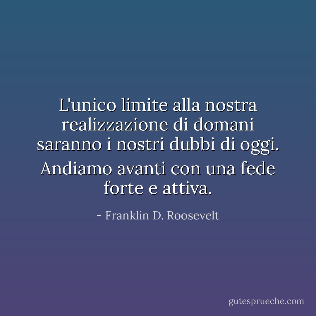 L'unico limite alla nostra realizzazione di domani saranno i nostri dubbi di oggi. Andiamo avanti con una fede forte e attiva. - Franklin D. Roosevelt