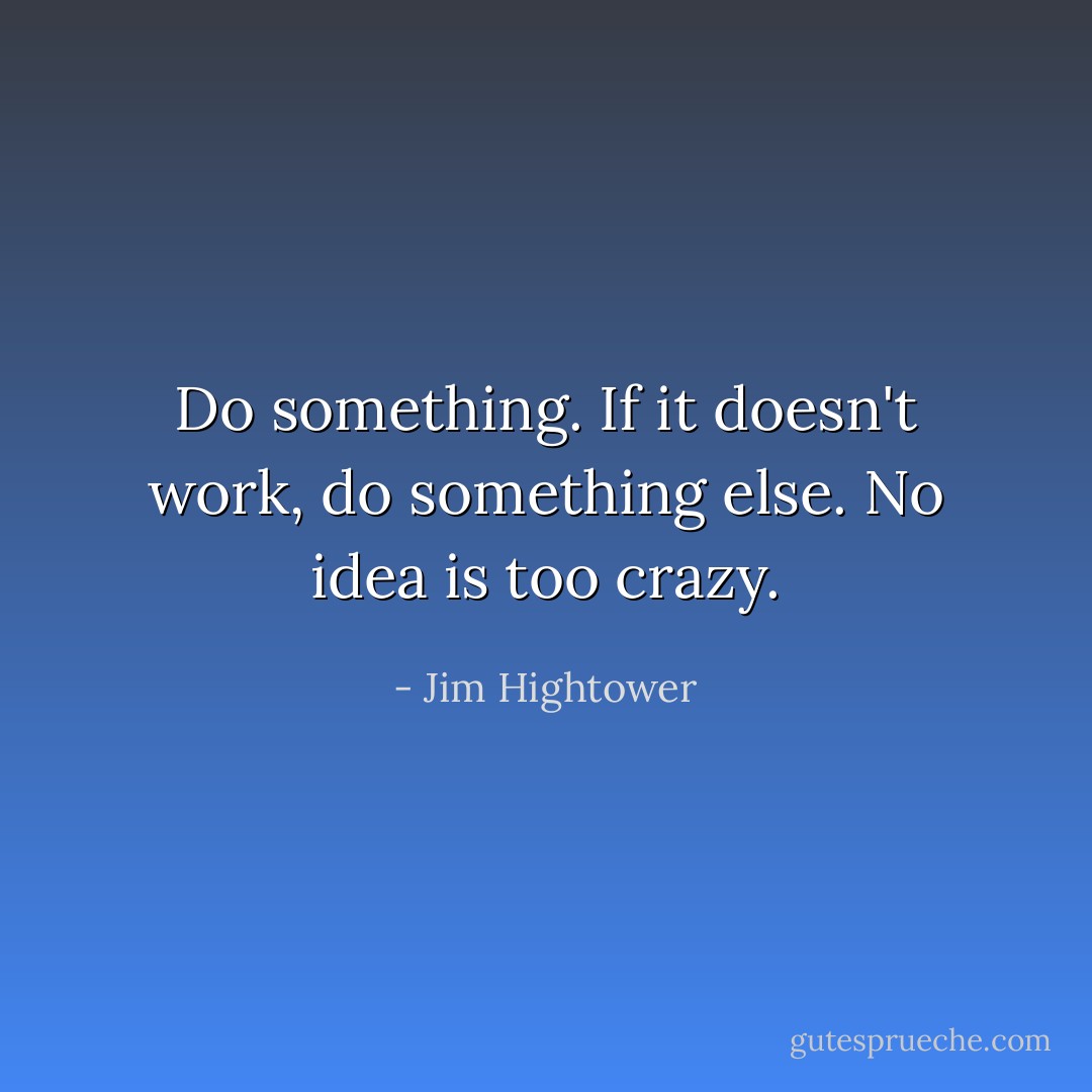 Do something. If it doesn't work, do something else. No idea is too crazy. - Jim Hightower