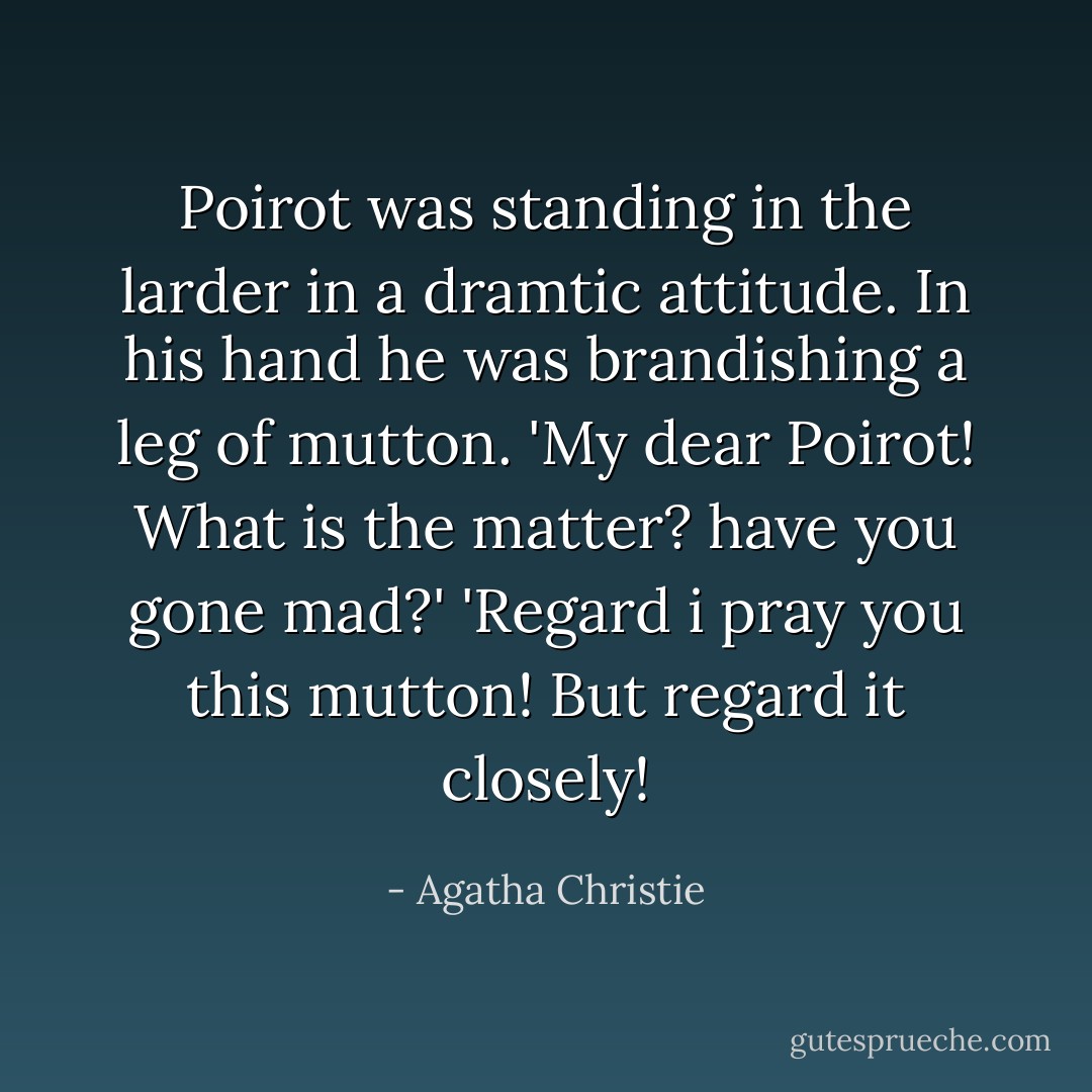 Poirot was standing in the larder in a dramtic attitude. In his hand he was brandishing a leg of mutton.<br />'My dear Poirot! What is the matter? have you gone mad?'<br />'Regard i pray you this mutton! But regard it closely! - Agatha Christie