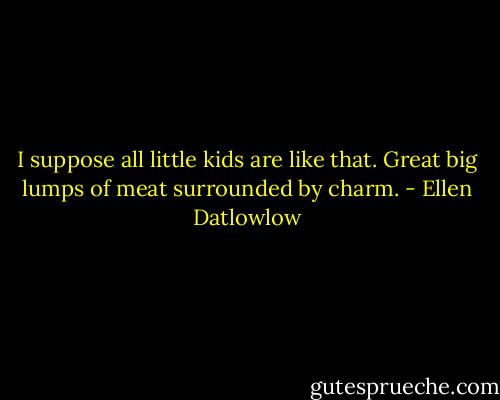 I suppose all little kids are like that. Great big lumps of meat surrounded by charm. - Ellen Datlowlow