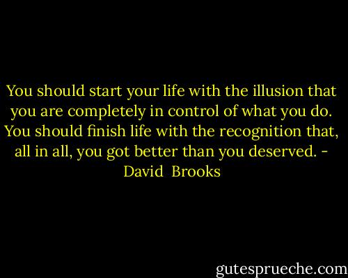 You should start your life with the illusion that you are completely in control of what you do. You should finish life with the recognition that, all in all, you got better than you deserved. - David  Brooks