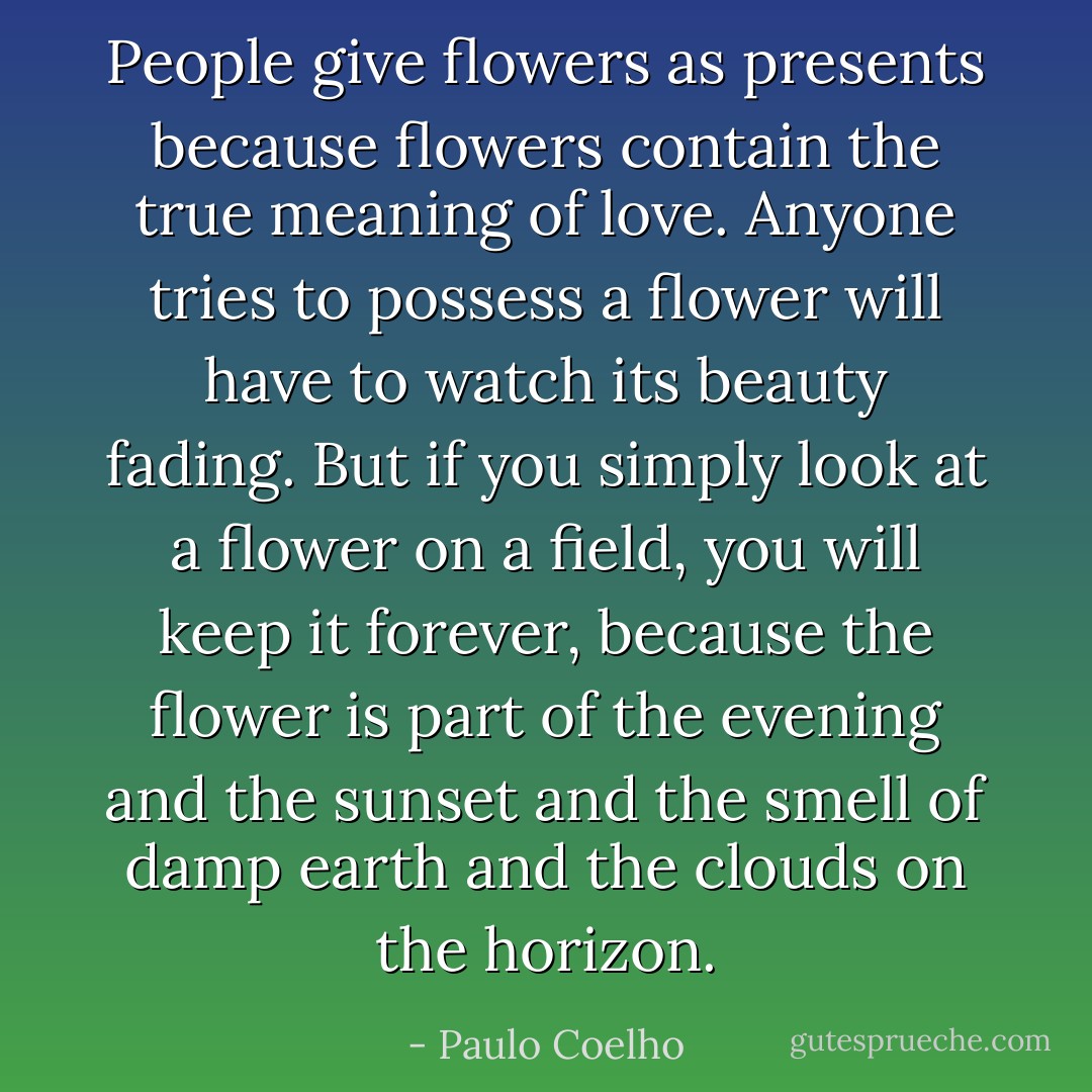 People give flowers as presents because flowers contain the true meaning of love. Anyone tries to possess a flower will have to watch its beauty fading. But if you simply look at a flower on a field, you will keep it forever, because the flower is part of the evening and the sunset and the smell of damp earth and the clouds on the horizon. - Paulo Coelho