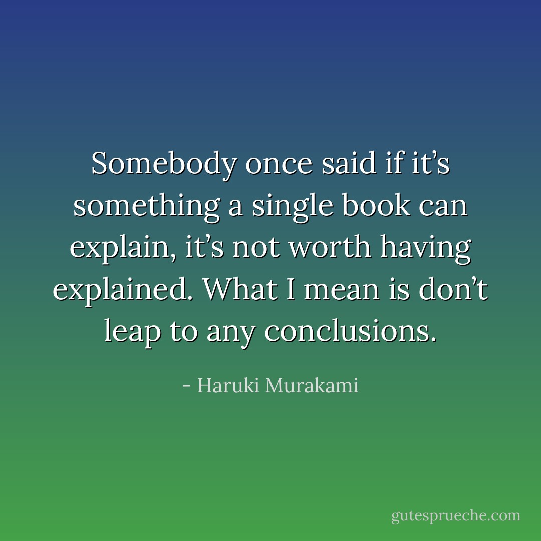 Somebody once said if it’s something a single book can explain,<br />it’s not worth having explained. What I mean is don’t leap to<br />any conclusions. - Haruki Murakami