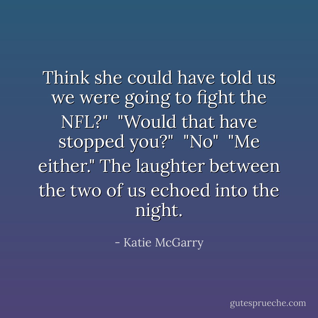 Think she could have told us we were going to fight the NFL?" <br />"Would that have stopped you?" <br />"No" <br />"Me either."<br />The laughter between the two of us echoed into the night. - Katie McGarry