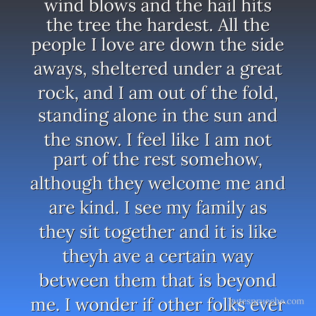 Sometimes I feel like a tree on a hill, at the place where all the wind blows and the hail hits the tree the hardest. All the people I love are down the side aways, sheltered under a great rock, and I am out of the fold, standing alone in the sun and the snow. I feel like I am not part of the rest somehow, although they welcome me and are kind. I see my family as they sit together and it is like theyh ave a certain way between them that is beyond me. I wonder if other folks ever feel included yet alone. - Nancy E. Turner