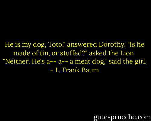 He is my dog, Toto," answered Dorothy.<br />"Is he made of tin, or stuffed?" asked the Lion.<br />"Neither. He's a-- a-- a meat dog," said the girl. - L. Frank Baum