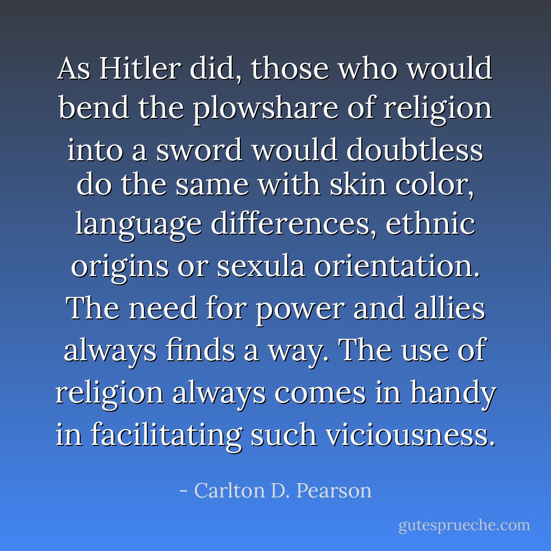 As Hitler did, those who would bend the plowshare of religion into a sword would doubtless do the same with skin color, language differences, ethnic origins or sexula orientation. The need for power and allies always finds a way. The use of religion always comes in handy in facilitating such viciousness. - Carlton D. Pearson