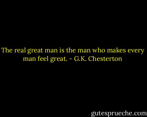 The real great man is the man who makes every man feel great. - G.K. Chesterton