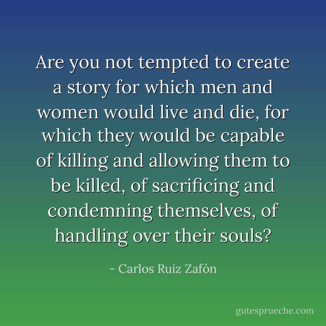 Are you not tempted to create a story for which men and women would live and die, for which they would be capable of killing and allowing them to be killed, of sacrificing and condemning themselves, of handling over their souls? - Carlos Ruiz Zafón