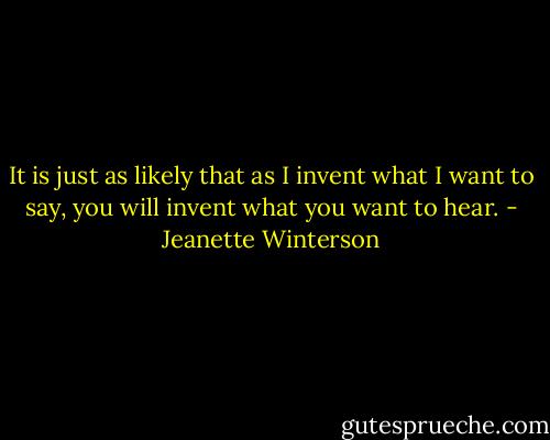 It is just as likely that as I invent what I want to say, you will invent what you want to hear. - Jeanette Winterson