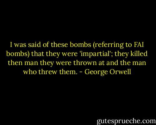 I was said of these bombs (referring to FAI bombs) that they were 'impartial'; they killed then man they were thrown at and the man who threw them. - George Orwell