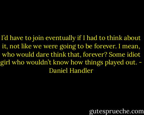 I’d have to join eventually if I had to think about it, not like we were going to be forever. I mean, who would dare think that, forever? Some idiot girl who wouldn’t know how things played out. - Daniel Handler