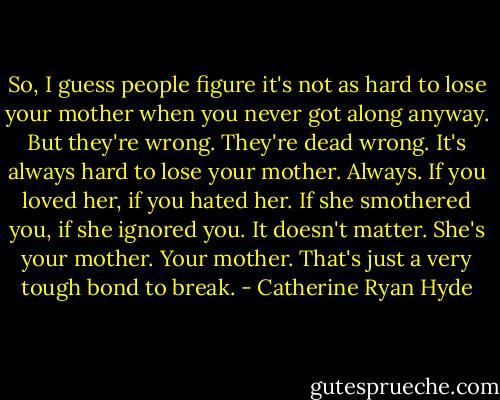 So, I guess people figure it's not as hard to lose your mother when you never got along anyway. But they're wrong. They're dead wrong. It's always hard to lose your mother. Always. If you loved her, if you hated her. If she smothered you, if she ignored you. It doesn't matter. She's your mother. Your mother. That's just a very tough bond to break. - Catherine Ryan Hyde