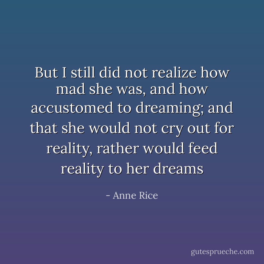 But I still did not realize how mad she was, and how accustomed to dreaming; and that she would not cry out for reality, rather would feed reality to her dreams - Anne Rice