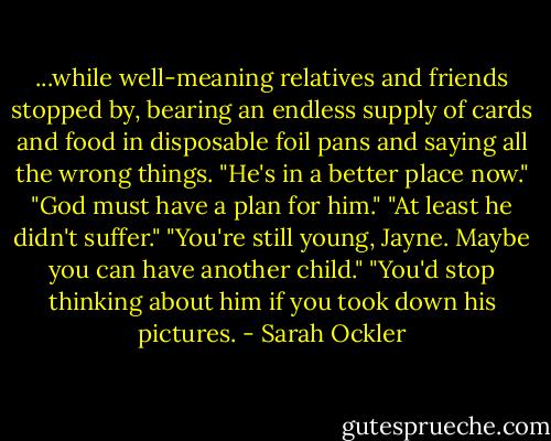...while well-meaning relatives and friends stopped by, bearing an endless supply of cards and food in disposable foil pans and saying all the wrong things. "He's in a better place now." "God must have a plan for him." "At least he didn't suffer." "You're still young, Jayne. Maybe you can have another child." "You'd stop thinking about him if you took down his pictures. - Sarah Ockler
