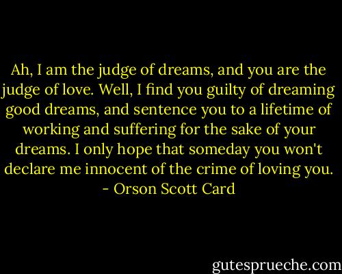 Ah, I am the judge of dreams, and you are the judge of love. Well, I find you guilty of dreaming good dreams, and sentence you to a lifetime of working and suffering for the sake of your dreams. I only hope that someday you won't declare me innocent of the crime of loving you. - Orson Scott Card