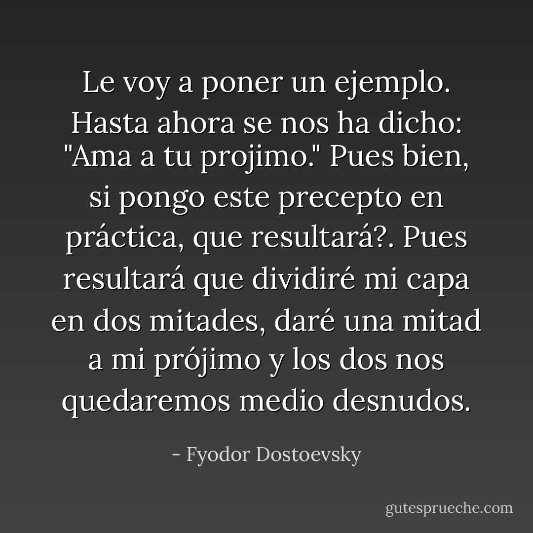Le voy a poner un ejemplo. Hasta ahora se nos ha dicho: "Ama a tu projimo." Pues bien, si pongo este precepto en práctica, que resultará?. Pues resultará que dividiré mi capa en dos mitades, daré una mitad a mi prójimo y los dos nos quedaremos medio desnudos. - Fyodor Dostoevsky
