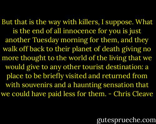 But that is the way with killers, I suppose. What is the end of all innocence for you is just another Tuesday morning for them, and they walk off back to their planet of death giving no more thought to the world of the living that we would give to any other tourist destination: a place to be briefly visited and returned from with souvenirs and a haunting sensation that we could have paid less for them. - Chris Cleave