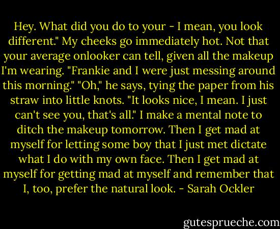 Hey. What did you do to your - I mean, you look different." My cheeks go immediately hot. Not that your average onlooker can tell, given all the makeup I'm wearing. "Frankie and I were just messing around this morning." "Oh," he says, tying the paper from his straw into little knots. "It looks nice, I mean. I just can't see you, that's all." I make a mental note to ditch the makeup tomorrow. Then I get mad at myself for letting some boy that I just met dictate what I do with my own face. Then I get mad at myself for getting mad at myself and remember that I, too, prefer the natural look. - Sarah Ockler