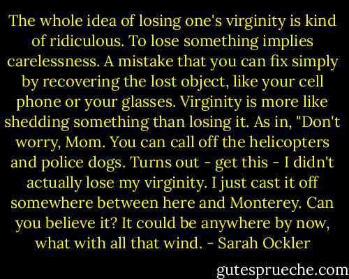 The whole idea of losing one's virginity is kind of ridiculous. To lose something implies carelessness. A mistake that you can fix simply by recovering the lost object, like your cell phone or your glasses. Virginity is more like shedding something than losing it. As in, "Don't worry, Mom. You can call off the helicopters and police dogs. Turns out - get this - I didn't actually lose my virginity. I just cast it off somewhere between here and Monterey. Can you believe it? It could be anywhere by now, what with all that wind. - Sarah Ockler