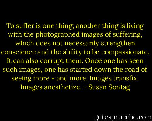 To suffer is one thing; another thing is living with the photographed images of suffering, which does not necessarily strengthen conscience and the ability to be compassionate. It can also corrupt them. Once one has seen such images, one has started down the road of seeing more - and more. Images transfix. Images anesthetize. - Susan Sontag