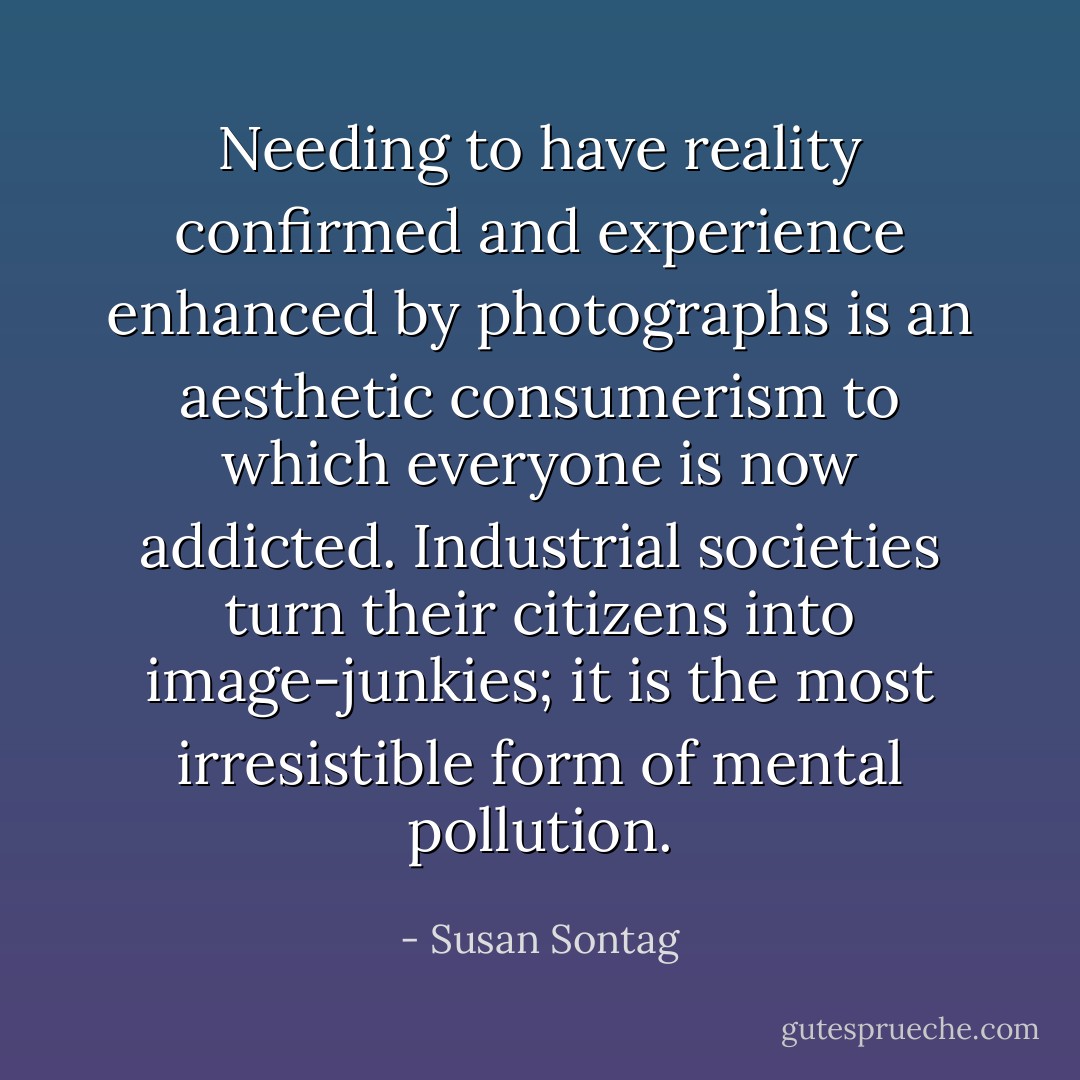 Needing to have reality confirmed and experience enhanced by photographs is an aesthetic consumerism to which everyone is now addicted. Industrial societies turn their citizens into image-junkies; it is the most irresistible form of mental pollution. - Susan Sontag