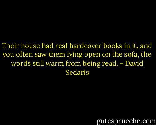 Their house had real hardcover books in it, and you often saw them lying open on the sofa, the words still warm from being read. - David Sedaris