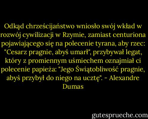 Odkąd chrześcijaństwo wniosło swój wkład w rozwój cywilizacji w Rzymie, zamiast centuriona pojawiającego się na polecenie tyrana, aby rzec: "Cesarz pragnie, abyś umarł", przybywał legat, który z promiennym uśmiechem oznajmiał ci polecenie papieża: "Jego Świątobliwość pragnie, abyś przybył do niego na ucztę". - Alexandre Dumas