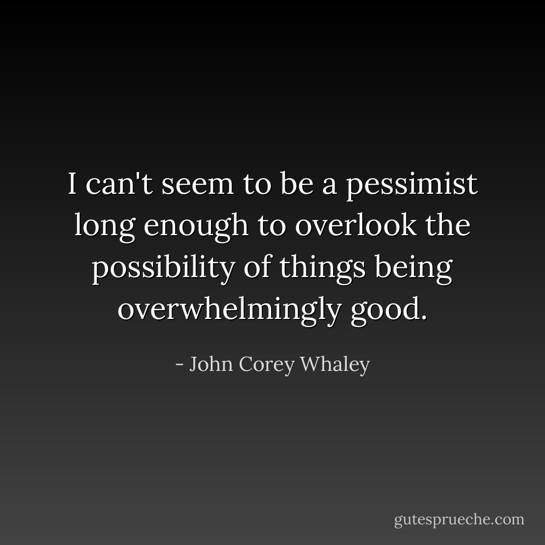I can't seem to be a pessimist long enough to overlook the possibility of things being overwhelmingly good. - John Corey Whaley