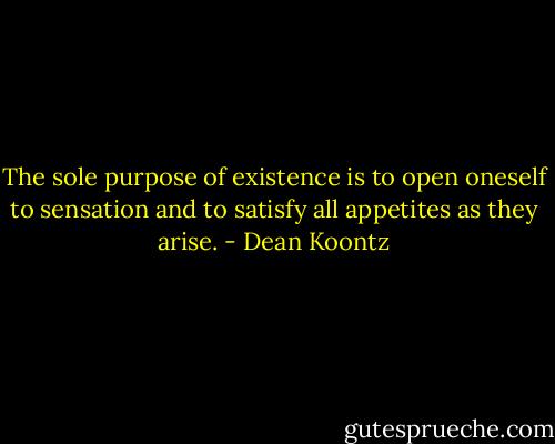The sole purpose of existence is to open oneself to sensation and to satisfy all appetites as they arise. - Dean Koontz
