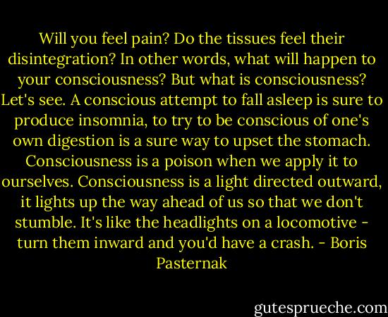Will you feel pain? Do the tissues feel their disintegration? In other words, what will happen to your consciousness? But what is consciousness? Let's see. A conscious attempt to fall asleep is sure to produce insomnia, to try to be conscious of one's own digestion is a sure way to upset the stomach. Consciousness is a poison when we apply it to ourselves. Consciousness is a light directed outward, it lights up the way ahead of us so that we don't stumble. It's like the headlights on a locomotive - turn them inward and you'd have a crash. - Boris Pasternak