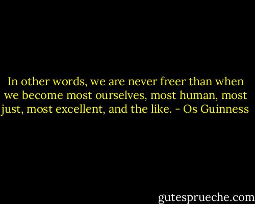 In other words, we are never freer than when we become most ourselves, most human, most just, most excellent, and the like. - Os Guinness