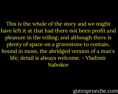 This is the whole of the story and we might have left it at that had there not been profit and pleasure in the telling; and although there is plenty of space on a gravestone to contain, bound in moss, the abridged version of a man's life, detail is always welcome. - Vladimir Nabokov
