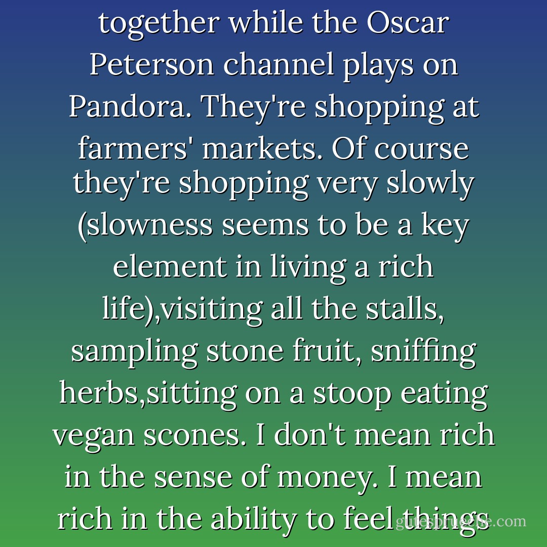 I long for a richer life with him. I know it's possible. People out there are living richer lives. Couples are making moussaka together while the Oscar Peterson channel plays on Pandora. They're shopping at farmers' markets. Of course they're shopping very slowly (slowness seems to be a key element in living a rich life),visiting all the stalls, sampling stone fruit, sniffing herbs,sitting on a stoop eating vegan scones. I don't mean rich in the sense of money. I mean rich in the ability to feel things as they're happening, to not constantly be thinking of the next thing. - Melanie Gideon