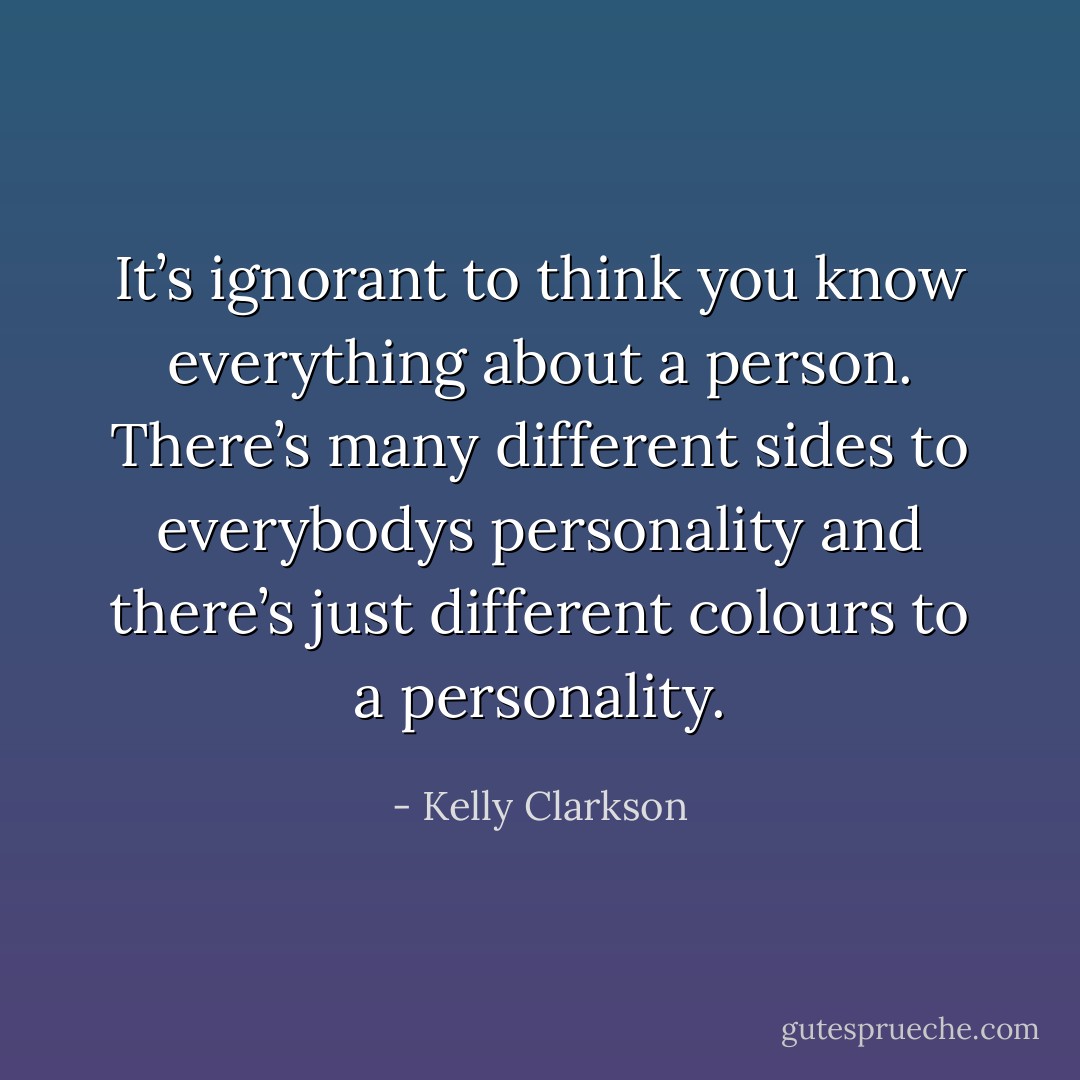 It’s ignorant to think you know everything about a person. There’s many different sides to everybodys personality and there’s just different colours to a personality. - Kelly Clarkson