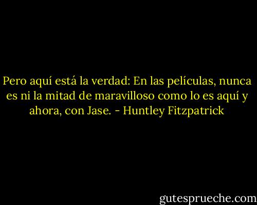 Pero aquí está la verdad: En las películas, nunca es ni la mitad de maravilloso como lo es aquí y ahora, con Jase. - Huntley Fitzpatrick