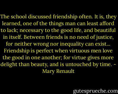 The school discussed friendship often. It is, they learned, one of the things man can least afford to lack; necessary to the good life, and beautiful in itself. Between friends is no need of justice, for neither wrong nor inequality can exist... Friendship is perfect when virtuous men love the good in one another; for virtue gives more delight than beauty, and is untouched by time. - Mary Renault