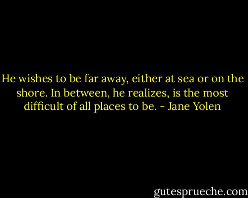 He wishes to be far away, either at sea or on the shore. In between, he realizes, is the most difficult of all places to be. - Jane Yolen