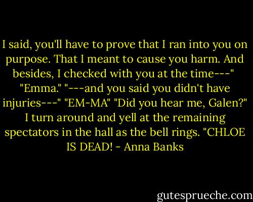 I said, you'll have to prove that I ran into you on purpose. That I meant to cause you harm. And besides, I checked with you at the time---" <br />"Emma."<br />"---and you said you didn't have injuries---"<br />"EM-MA"<br />"Did you hear me, Galen?" I turn around and yell at the remaining spectators in the hall as the bell rings. "CHLOE IS DEAD! - Anna Banks