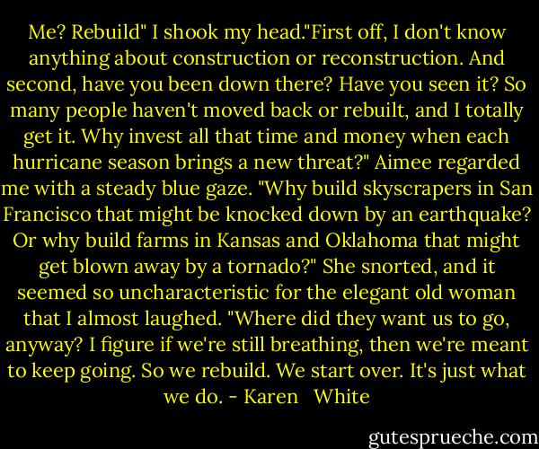 Me? Rebuild" I shook my head."First off, I don't know anything about construction or reconstruction. And second, have you been down there? Have you seen it? So many people haven't moved back or rebuilt, and I totally get it. Why invest all that time and money when each hurricane season brings a new threat?"<br />Aimee regarded me with a steady blue gaze. "Why build skyscrapers in San Francisco that might be knocked down by an earthquake? Or why build farms in Kansas and Oklahoma that might get blown away by a tornado?" She snorted, and it seemed so uncharacteristic for the elegant old woman that I almost laughed. "Where did they want us to go, anyway? I figure if we're still breathing, then we're meant to keep going. So we rebuild. We start over. It's just what we do. - Karen   White