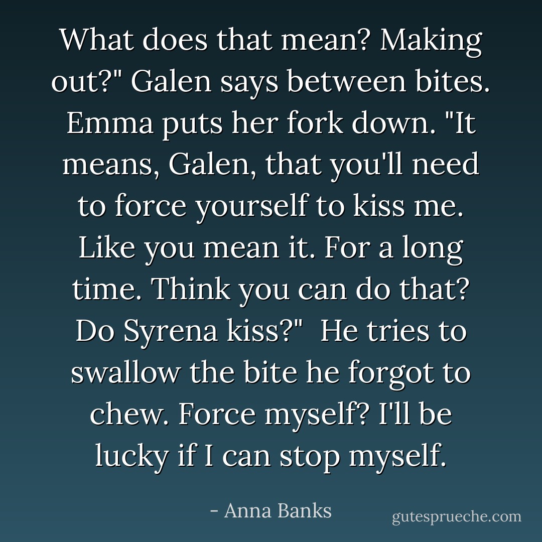 What does that mean? Making out?" Galen says between bites. Emma puts her fork down. "It means, Galen, that you'll need to force yourself to kiss me. Like you mean it. For a long time. Think you can do that? Do Syrena kiss?" <br />He tries to swallow the bite he forgot to chew. Force myself? I'll be lucky if I can stop myself. - Anna Banks