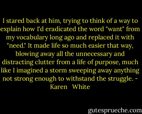 I stared back at him, trying to think of a way to explain how I'd eradicated the word "want" from my vocabulary long ago and replaced it with "need." It made life so much easier that way, blowing away all the unnecessary and distracting clutter from a life of purpose, much like I imagined a storm sweeping away anything not strong enough to withstand the struggle. - Karen   White